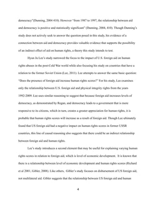 democracy”(Dunning, 2004 410). However “from 1987 to 1997, the relationship between aid
and democracy is positive and statistically significant” (Dunning, 2004, 410). Though Dunning’s
study does not actively seek to answer the question posed in this study, his evidence of a
connection between aid and democracy provides valuable evidence that supports the possibility
of an indirect effect of aid on human rights, a theory this study intends to test.
Hyun Ju Lee’s study narrowed the focus to the impact of U.S. foreign aid on human
rights abuses in the post-Cold War world while also focusing his study on countries that have a
relation to the former Soviet Union (Lee, 2011). Lee attempts to answer the same basic question:
“Does the presence of foreign aid increase human rights scores?” For his study, Lee examines
only the relationship between U.S. foreign aid and physical integrity rights from the years
1992-2009. Lee uses similar reasoning to suggest that because foreign aid increases levels of
democracy, as demonstrated by Regan, and democracy leads to a government that is more
responsive to its citizens, which in turn, creates a greater appreciation for human rights, it is
probable that human rights scores will increase as a result of foreign aid. Though Lee ultimately
found that US foreign aid had a negative impact on human rights scores in former USSR
countries, this line of causal reasoning also suggests that there could be an indirect relationship
between foreign aid and human rights.
Lee’s study introduces a second element that may be useful for explaining varying human
rights scores in relation to foreign aid, which is level of economic development. It is known that
there is a relationship between level of economic development and human rights scores (Richard
et al 2001, Gibler, 2008). Like others, Gibler’s study focuses on disbursement of US foreign aid,
not multilateral aid. Gibler suggests that the relationship between US foreign aid and human
4
 