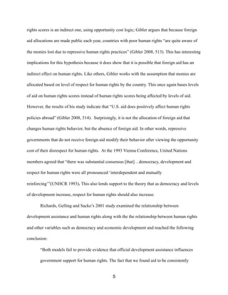 rights scores is an indirect one, using opportunity cost logic; Gibler argues that because foreign
aid allocations are made public each year, countries with poor human rights “are quite aware of
the monies lost due to repressive human rights practices” (Gibler 2008, 513). This has interesting
implications for this hypothesis because it does show that it is possible that foreign aid has an
indirect effect on human rights. Like others, Gibler works with the assumption that monies are
allocated based on level of respect for human rights by the country. This once again bases levels
of aid on human rights scores instead of human rights scores being affected by levels of aid.
However, the results of his study indicate that “U.S. aid does positively affect human rights
policies abroad” (Gibler 2008, 514). Surprisingly, it is not the allocation of foreign aid that
changes human rights behavior, but the absence of foreign aid. In other words, repressive
governments that do not receive foreign aid modify their behavior after viewing the opportunity
cost of their disrespect for human rights. At the 1993 Vienna Conference, United Nations
members agreed that “there was substantial consensus [that]…democracy, development and
respect for human rights were all pronounced ‘interdependent and mutually
reinforcing’”(UNHCR 1993). This also lends support to the theory that as democracy and levels
of development increase, respect for human rights should also increase.
Richards, Gelling and Sacko’s 2001 study examined the relationship between
development assistance and human rights along with the the relationship between human rights
and other variables such as democracy and economic development and reached the following
conclusion:
“Both models fail to provide evidence that official development assistance influences
government support for human rights. The fact that we found aid to be consistently
5
 