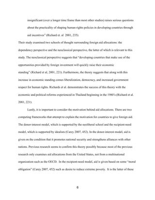 insignificant (over a longer time frame than most other studies) raises serious questions
about the practicality of shaping human rights policies in developing countries through
aid incentives” (Richard et. al 2001, 235).
Their study examined two schools of thought surrounding foreign aid allocations: the
dependency perspective and the neoclassical perspective, the latter of which is relevant to this
study. The neoclassical perspective suggests that “developing countries that make use of the
opportunities provided by foreign investment will quickly raise their economic
standing” (Richard et al, 2001, 221). Furthermore, the theory suggests that along with this
increase in economic standing comes liberalization, democracy, and increased government
respect for human rights. Richards et al. demonstrates the success of this theory with the
economic and political reforms experienced in Thailand beginning in the 1980’s (Richard et al.
2001, 221).
Lastly, it is important to consider the motivation behind aid allocations. There are two
competing frameworks that attempt to explain the motivation for countries to give foreign aid.
The donor-interest model, which is supported by the neoliberal school and the recipient-need
model, which is supported by idealists (Carey 2007, 452). In the donor-interest model, aid is
given on the condition that it promotes national security and strengthens alliances with other
nations. Previous research seems to confirm this theory possibly because most of the previous
research only examines aid allocations from the United States, not from a multinational
organization such as the OECD. In the recipient-need model, aid is given based on some “moral
obligation” (Carey 2007, 452) such as desire to reduce extreme poverty. It is the latter of these
6
 