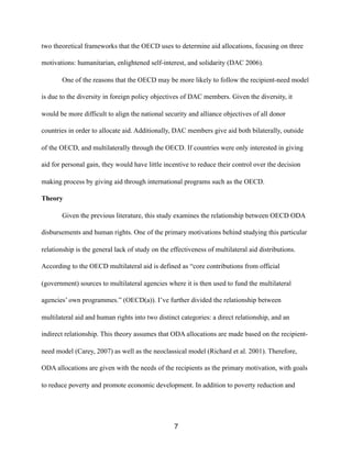 two theoretical frameworks that the OECD uses to determine aid allocations, focusing on three
motivations: humanitarian, enlightened self-interest, and solidarity (DAC 2006).
One of the reasons that the OECD may be more likely to follow the recipient-need model
is due to the diversity in foreign policy objectives of DAC members. Given the diversity, it
would be more difficult to align the national security and alliance objectives of all donor
countries in order to allocate aid. Additionally, DAC members give aid both bilaterally, outside
of the OECD, and multilaterally through the OECD. If countries were only interested in giving
aid for personal gain, they would have little incentive to reduce their control over the decision
making process by giving aid through international programs such as the OECD.
Theory
Given the previous literature, this study examines the relationship between OECD ODA
disbursements and human rights. One of the primary motivations behind studying this particular
relationship is the general lack of study on the effectiveness of multilateral aid distributions.
According to the OECD multilateral aid is defined as “core contributions from official
(government) sources to multilateral agencies where it is then used to fund the multilateral
agencies’ own programmes.” (OECD(a)). I’ve further divided the relationship between
multilateral aid and human rights into two distinct categories: a direct relationship, and an
indirect relationship. This theory assumes that ODA allocations are made based on the recipient-
need model (Carey, 2007) as well as the neoclassical model (Richard et al. 2001). Therefore,
ODA allocations are given with the needs of the recipients as the primary motivation, with goals
to reduce poverty and promote economic development. In addition to poverty reduction and
7
 
