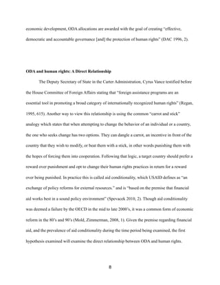 economic development, ODA allocations are awarded with the goal of creating “effective,
democratic and accountable governance [and] the protection of human rights” (DAC 1996, 2).
ODA and human rights: A Direct Relationship
The Deputy Secretary of State in the Carter Administration, Cyrus Vance testified before
the House Committee of Foreign Affairs stating that “foreign assistance programs are an
essential tool in promoting a broad category of internationally recognized human rights” (Regan,
1995, 615). Another way to view this relationship is using the common “carrot and stick”
analogy which states that when attempting to change the behavior of an individual or a country,
the one who seeks change has two options. They can dangle a carrot, an incentive in front of the
country that they wish to modify, or beat them with a stick, in other words punishing them with
the hopes of forcing them into cooperation. Following that logic, a target country should prefer a
reward over punishment and opt to change their human rights practices in return for a reward
over being punished. In practice this is called aid conditionality, which USAID defines as “an
exchange of policy reforms for external resources.” and is “based on the premise that financial
aid works best in a sound policy environment” (Spevacek 2010, 2). Though aid conditionality
was deemed a failure by the OECD in the mid to late 2000’s, it was a common form of economic
reform in the 80’s and 90’s (Mold, Zimmerman, 2008, 1). Given the premise regarding financial
aid, and the prevalence of aid conditionality during the time period being examined, the first
hypothesis examined will examine the direct relationship between ODA and human rights.
8
 