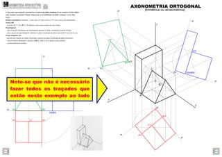 A2 B2
C2
A3 B3
B1A1
xy
zy
C1
C3
Note-se que não é necessário
fazer todos os traçados que
estão neste exemplo ao lado
A3r B3r
C3r
A2r
C2r
B2r
B1r
A1r
C1r
A
B
C
z
y
x
yr
yr
zr
zr
xr
xr
O
Or
Or
Or
AXONOMETRIA ORTOGONAL
(trimétrica ou anisométrica)
4. Faça uma representação axonométrica ortogonal do sólido resultante de um conjunto de dois sólidos
retos, situados no primeiro Triedro. Represente as invisibilidades do sólido resultante a traço ﬁno.
Dados:
Sistema axonométrico: trimetria – o eixo z faz 115º com o eixo x e 125º com o eixo y, em axonometria.
Aresta [AB]
– os pontos A(7; 2; 0) e B(0; 2; 0) deﬁnem a única aresta comum aos dois sólidos.
Paralelepípedo
– a face de menor afastamento do paralelepípedo pertence ao plano coordenado xz (plano frontal);
– a face superior do paralelepípedo é paralela ao plano coordenado xy (plano horizontal) e tem 8cm de cota;
Prisma triangular reto
– uma das faces laterais do sólido é horizontal e pertence ao plano coordenado xy (plano horizontal);
– a base de menor afastamento o prisma é [ABC], sendo A e B os pontos acima referidos.
– o prisma mede 4cm de altura.
GEOMETRIA DESCRITIVAhttps://geometriadescritivamaisfacil.wordpress.com
Prev Next
 