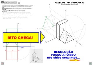 A2 B2
C2
A3 B3
B1A1
xy
zy
C1
C3
A2r
C2r
B2r
A
B
C
z
y
x
yr
zr
xr
O
Or
Or
ISTO CHEGA!
RESOLUÇÃO
PASSO-A-PASSO
nos sides seguintes...
AXONOMETRIA ORTOGONAL
(trimétrica ou anisométrica)
4. Faça uma representação axonométrica ortogonal do sólido resultante de um conjunto de dois sólidos
retos, situados no primeiro Triedro. Represente as invisibilidades do sólido resultante a traço ﬁno.
Dados:
Sistema axonométrico: trimetria – o eixo z faz 115º com o eixo x e 125º com o eixo y, em axonometria.
Aresta [AB]
– os pontos A(7; 2; 0) e B(0; 2; 0) deﬁnem a única aresta comum aos dois sólidos.
Paralelepípedo
– a face de menor afastamento do paralelepípedo pertence ao plano coordenado xz (plano frontal);
– a face superior do paralelepípedo é paralela ao plano coordenado xy (plano horizontal) e tem 8cm de cota;
Prisma triangular reto
– uma das faces laterais do sólido é horizontal e pertence ao plano coordenado xy (plano horizontal);
– a base de menor afastamento o prisma é [ABC], sendo A e B os pontos acima referidos.
– o prisma mede 4cm de altura.
GEOMETRIA DESCRITIVAhttps://geometriadescritivamaisfacil.wordpress.com
Prev Next
 