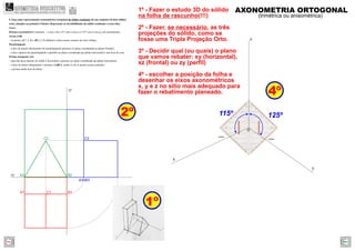 A2 B2
C2
A3 B3
B1A1
xy
zy
C1
C3
z
y
x
O
1º
2º
4º
1º - Fazer o estudo 3D do sólido
na folha de rascunho(!!!)
2º - Fazer, se necessário, as três
projeções do sólido, como se
fosse uma Tripla Projeção Orto.
3º - Decidir qual (ou quais) o plano
que vamos rebater: xy (horizontal),
xz (frontal) ou zy (perﬁl)
4º - escolher a posição da folha e
desenhar os eixos axonométricos
x, y e z no sítio mais adequado para
fazer o rebatimento planeado.
125º115º
AXONOMETRIA ORTOGONAL
(trimétrica ou anisométrica)
4. Faça uma representação axonométrica ortogonal do sólido resultante de um conjunto de dois sólidos
retos, situados no primeiro Triedro. Represente as invisibilidades do sólido resultante a traço ﬁno.
Dados:
Sistema axonométrico: trimetria – o eixo z faz 115º com o eixo x e 125º com o eixo y, em axonometria.
Aresta [AB]
– os pontos A(7; 2; 0) e B(0; 2; 0) deﬁnem a única aresta comum aos dois sólidos.
Paralelepípedo
– a face de menor afastamento do paralelepípedo pertence ao plano coordenado xz (plano frontal);
– a face superior do paralelepípedo é paralela ao plano coordenado xy (plano horizontal) e tem 8cm de cota;
Prisma triangular reto
– uma das faces laterais do sólido é horizontal e pertence ao plano coordenado xy (plano horizontal);
– a base de menor afastamento o prisma é [ABC], sendo A e B os pontos acima referidos.
– o prisma mede 4cm de altura.
GEOMETRIA DESCRITIVAhttps://geometriadescritivamaisfacil.wordpress.com
Prev Next
 