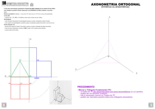 z
y
x
O
- Marcar o Triângulo Fundamental (TF):
- os lados do TF são perpendiculares aos eixos axonométricos (x y z) opostos;
- podem ter um tamanho qualquer;
- não é necessário marcar os 3 lados do TF;
- podem ser marcados quantos lados e/ou triângulos necessários.
PROCEDIMENTO
A2 B2
C2
A3 B3
B1A1
xy
zy
C1
C3
AXONOMETRIA ORTOGONAL
(trimétrica ou anisométrica)
4. Faça uma representação axonométrica ortogonal do sólido resultante de um conjunto de dois sólidos
retos, situados no primeiro Triedro. Represente as invisibilidades do sólido resultante a traço ﬁno.
Dados:
Sistema axonométrico: trimetria – o eixo z faz 115º com o eixo x e 125º com o eixo y, em axonometria.
Aresta [AB]
– os pontos A(7; 2; 0) e B(0; 2; 0) deﬁnem a única aresta comum aos dois sólidos.
Paralelepípedo
– a face de menor afastamento do paralelepípedo pertence ao plano coordenado xz (plano frontal);
– a face superior do paralelepípedo é paralela ao plano coordenado xy (plano horizontal) e tem 8cm de cota;
Prisma triangular reto
– uma das faces laterais do sólido é horizontal e pertence ao plano coordenado xy (plano horizontal);
– a base de menor afastamento o prisma é [ABC], sendo A e B os pontos acima referidos.
– o prisma mede 4cm de altura.
GEOMETRIA DESCRITIVAhttps://geometriadescritivamaisfacil.wordpress.com
Prev Next
 