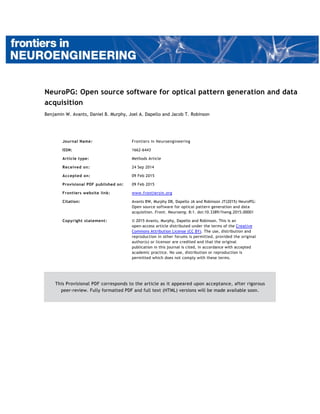 NeuroPG: Open source software for optical pattern generation and data
acquisition
Benjamin W. Avants, Daniel B. Murphy, Joel A. Dapello and Jacob T. Robinson
Journal Name: Frontiers in Neuroengineering
ISSN: 1662-6443
Article type: Methods Article
Received on: 24 Sep 2014
Accepted on: 09 Feb 2015
Provisional PDF published on: 09 Feb 2015
Frontiers website link: www.frontiersin.org
Citation: Avants BW, Murphy DB, Dapello JA and Robinson JT(2015) NeuroPG:
Open source software for optical pattern generation and data
acquisition. Front. Neuroeng. 8:1. doi:10.3389/fneng.2015.00001
Copyright statement: © 2015 Avants, Murphy, Dapello and Robinson. This is an
open-access article distributed under the terms of the Creative
Commons Attribution License (CC BY). The use, distribution and
reproduction in other forums is permitted, provided the original
author(s) or licensor are credited and that the original
publication in this journal is cited, in accordance with accepted
academic practice. No use, distribution or reproduction is
permitted which does not comply with these terms.
This Provisional PDF corresponds to the article as it appeared upon acceptance, after rigorous
peer-review. Fully formatted PDF and full text (HTML) versions will be made available soon.
 