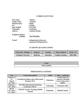 CURRICULUM VITAE
First Name : Reham
Family Name : Ghanem
Marital Status : Single
Sex : Female
Date of Birth : 22/2/1984
Nationality : Jordanian
Address : Amman-Jordan
Telephone (Home) :
(Mobile) : 962799925860
E-mail : rehaganem@yahoo.com
rghanem1234@gmail.com
ACADEMIC QUALIFICATIONS
From - ToMajor SubjectsFacultyDegreesUniversity / Institute
2002-2006English teachingeducationBachelorAl-Balqa University
Grade
3.81(excellent)
PROFESSIONAL COURSES
Place , AuthorityFieldCourse DescriptionYear
United States Of
America, Bowling
Green University:
OHIO
Education
Teaching Excellence and Achievement
Program TEA
Januray,2
6th
-
March
14th
2016
Columbus, OhioTechnology
The Ohio Educational technology
Conference OETC
February,
10th
, 2016
British CouncilEducation
UNICEF Teacher Training, British
Council
March
14th
- June
13th
, 2015
 