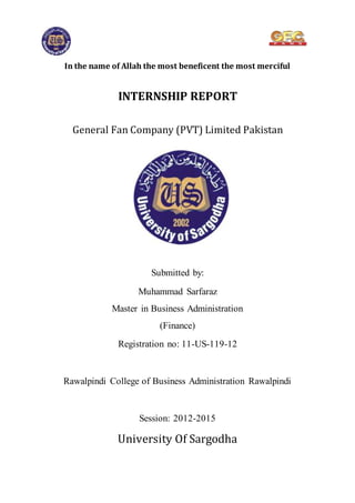 In the name of Allah the most beneficent the most merciful
INTERNSHIP REPORT
General Fan Company (PVT) Limited Pakistan
Submitted by:
Muhammad Sarfaraz
Master in Business Administration
(Finance)
Registration no: 11-US-119-12
Rawalpindi College of Business Administration Rawalpindi
Session: 2012-2015
University Of Sargodha
 