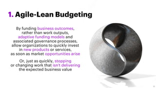 1. Agile-Lean Budgeting
By funding business outcomes,
rather than work outputs,
adaptive funding models and
associated governance processes,
allow organizations to quickly invest
in new products or services,
as soon as market opportunities arise
Or, just as quickly, stopping
or changing work that isn't delivering
the expected business value
10
 