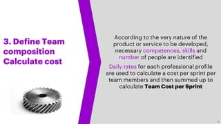 3. Define Team
composition
Calculate cost
According to the very nature of the
product or service to be developed,
necessary competences, skills and
number of people are identified
Daily rates for each professional profile
are used to calculate a cost per sprint per
team members and then summed up to
calculate Team Cost per Sprint
18
 