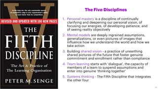 1. Personal mastery is a discipline of continually
clarifying and deepening our personal vision, of
focusing our energies, of developing patience, and
of seeing reality objectively
2. Mental models are deeply ingrained assumptions,
generalizations, or even pictures of images that
influence how we understand the world and how we
take action
3. Building shared vision - a practice of unearthing
shared pictures of the future that foster genuine
commitment and enrollment rather than compliance
4. Team learning starts with 'dialogue', the capacity of
members of a team to suspend assumptions and
enter into genuine 'thinking together'
5. Systems thinking - The Fifth Discipline that integrates
the other four
The Five Disciplines
29
 