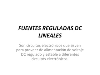 FUENTES REGULADAS DC
LINEALES
Son circuitos electrónicos que sirven
para proveer de alimentación de voltaje
DC regulado y estable a diferentes
circuitos electrónicos.
 
