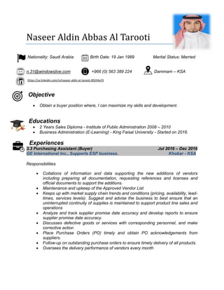 Naseer Aldin Abbas Al Tarooti
Nationality: Saudi Arabia Birth Date: 19 Jan 1989 Marital Status: Married
n.31@windowslive.com +966 (0) 563 389 224 Dammam – KSA
https://sa.linkedin.com/in/naseer-aldin-al-tarooti-89244a74
Objective
 Obtain a buyer position where, I can maximize my skills and development.
Educations
 2 Years Sales Diploma - Institute of Public Administration 2008 – 2010
 Business Administration (E-Learning) - King Faisal University - Started on 2016.
Experiences
3.3 Purchasing Assistant (Buyer) Jul 2016 – Dec 2016
GE International Inc., Supports ESP business. Khobar - KSA
Responsibilities
 Collations of information and data supporting the new additions of vendors
including preparing all documentation, requesting references and licenses and
official documents to support the additions.
 Maintenance and upkeep of the Approved Vendor List
 Keeps up with market supply chain trends and conditions (pricing, availability, lead-
times, services levels). Suggest and advise the business to best ensure that an
uninterrupted continuity of supplies is maintained to support product line sales and
operations
 Analyze and track supplier promise date accuracy and develop reports to ensure
supplier promise date accuracy.
 Discusses defective goods or services with corresponding personnel, and make
corrective action
 Place Purchase Orders (PO) timely and obtain PO acknowledgements from
suppliers.
 Follow-up on outstanding purchase orders to ensure timely delivery of all products.
 Oversees the delivery performance of vendors every month
 