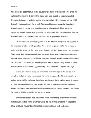 Marrazzo 3
their phone the option to turn in the device for gift cards or a discount. This gives the
customer the incentive to turn in the phone so it gets reused or properly handled.
According to Verizon’s website someone turning in their old phone can get up to 300
dollars for it depending on the model. This is would give someone the incentive to
donate instead of holding onto it until they throw it in the trash. More electronic
companies should impose a program like this where they take back the older devices
and then reuse or scrap them from there and properly handle the device.
Electronic waste is increasing with all of the different computers the upgrade in
the processor or other small upgrades. These small upgrades make the computers
faster while the ones that they own seem sluggish and they buy a brand new computer.
If they would look into upgrades in their computer like a new motherboard or the new
memory board can prolong the life of a computer. Not only would the new pieces allow
the computer to run better but it would prevent another device being wasted. If more
people knew about computer upgrades they could keep their computer for longer.
Computers created today are harder and harder to replace the pieces and
everything is built to make you replace the whole computer. Desktops are easier to
replace parts but like my laptop there is no way to open it and replace parts to prolong
it. I think more people should rally around the idea to allow laptops to be easier to
replace part and it will make the major companies change. These changes help reduce
the pollution that is caused by the electronic waste.
Some of the effects that are caused by the mishandling of electronic waste is
more relevant in third world countries where the old devices are sent. In places like
China and India thousands of tons of electronic waste are sent each year.
 