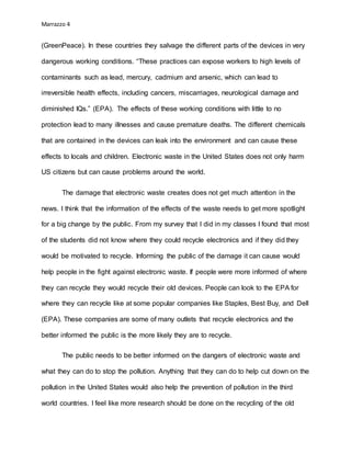 Marrazzo 4
(GreenPeace). In these countries they salvage the different parts of the devices in very
dangerous working conditions. “These practices can expose workers to high levels of
contaminants such as lead, mercury, cadmium and arsenic, which can lead to
irreversible health effects, including cancers, miscarriages, neurological damage and
diminished IQs.” (EPA). The effects of these working conditions with little to no
protection lead to many illnesses and cause premature deaths. The different chemicals
that are contained in the devices can leak into the environment and can cause these
effects to locals and children. Electronic waste in the United States does not only harm
US citizens but can cause problems around the world.
The damage that electronic waste creates does not get much attention in the
news. I think that the information of the effects of the waste needs to get more spotlight
for a big change by the public. From my survey that I did in my classes I found that most
of the students did not know where they could recycle electronics and if they did they
would be motivated to recycle. Informing the public of the damage it can cause would
help people in the fight against electronic waste. If people were more informed of where
they can recycle they would recycle their old devices. People can look to the EPA for
where they can recycle like at some popular companies like Staples, Best Buy, and Dell
(EPA). These companies are some of many outlets that recycle electronics and the
better informed the public is the more likely they are to recycle.
The public needs to be better informed on the dangers of electronic waste and
what they can do to stop the pollution. Anything that they can do to help cut down on the
pollution in the United States would also help the prevention of pollution in the third
world countries. I feel like more research should be done on the recycling of the old
 