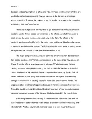 Marrazzo 5
devices besides shipping them to China and India. In these countries many children are
used in the salvaging process and they are exposed to the dangerous chemicals
without protection. They use the children to get the smaller parts used in the computers
and printing devices.(GreenPeace).
There are multiple ways for the public to get more involved in the prevention of
electronic waste. If more people were informed of the effects and what they cause to
locals around the world more people would jump in the fight. The effects of the
electronic waste are not published by the major news outlets and this places the cause
of electronic waste to not be noticed. The fight against electronic waste is getting harder
each year with the creation of new devices every month or so.
The major companies like Apple and Samsung are creating new devices faster
than people can take. An iPhone becomes useless to the public once they release an
iPhone S months after a new phone. Along with new TV’s being created that are
creating more and more people throwing out their old ones for one that is similar but
curved. I believe that the electronic device companies like Samsung, Apple, Dell, HP
should be limited to how many devices they can release each year. The unending
barrage of new devices is creating electronic waste at a rate we cannot handle. The
shipping to other countries is happening because of the large increase of new devices.
The public should get behind the idea of limiting the amount of new products released
each year or quarter because of the damage it is being caused by the new devices.
After doing research and a survey of classmates and coworkers I feel that the
public needs to be better informed on the effects of electronic waste domestically and
internationally. Another way to fight electronic waste is to have major distribution
 