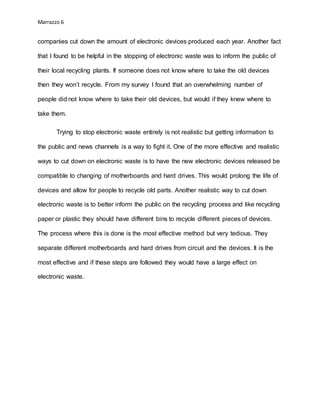 Marrazzo 6
companies cut down the amount of electronic devices produced each year. Another fact
that I found to be helpful in the stopping of electronic waste was to inform the public of
their local recycling plants. If someone does not know where to take the old devices
then they won’t recycle. From my survey I found that an overwhelming number of
people did not know where to take their old devices, but would if they knew where to
take them.
Trying to stop electronic waste entirely is not realistic but getting information to
the public and news channels is a way to fight it. One of the more effective and realistic
ways to cut down on electronic waste is to have the new electronic devices released be
compatible to changing of motherboards and hard drives. This would prolong the life of
devices and allow for people to recycle old parts. Another realistic way to cut down
electronic waste is to better inform the public on the recycling process and like recycling
paper or plastic they should have different bins to recycle different pieces of devices.
The process where this is done is the most effective method but very tedious. They
separate different motherboards and hard drives from circuit and the devices. It is the
most effective and if these steps are followed they would have a large effect on
electronic waste.
 