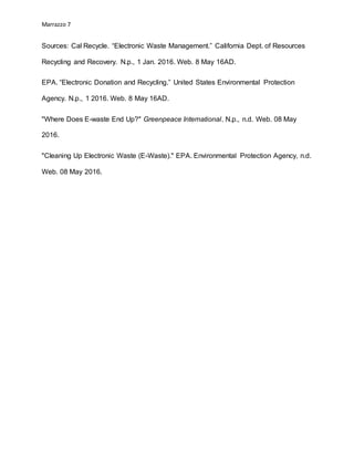 Marrazzo 7
Sources: Cal Recycle. “Electronic Waste Management.” California Dept. of Resources
Recycling and Recovery. N.p., 1 Jan. 2016. Web. 8 May 16AD.
EPA. “Electronic Donation and Recycling.” United States Environmental Protection
Agency. N.p., 1 2016. Web. 8 May 16AD.
"Where Does E-waste End Up?" Greenpeace International. N.p., n.d. Web. 08 May
2016.
"Cleaning Up Electronic Waste (E-Waste)." EPA. Environmental Protection Agency, n.d.
Web. 08 May 2016.
 