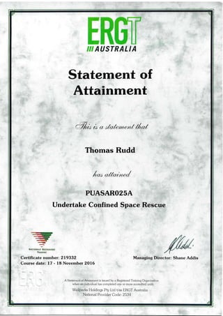 s€g AUSTRALIA
Statement of
Attainment
a%* 0c ctt cta.hm,ecotilr*{
Thomas Rudd
t*" a,fn;te../
PUASARO2SA
Undertake Confined Space Rescue
--cnr
-rtE}
-,
",.a
-
ry
?
NATIoNA!LY REcoGNIsTD
TRAIN]Nc
Certificate number: 219332
Course date: L7 - 18 November 2A16
Managing Director: Shane Addis
A Statement of Attainment is issued by a Registered Training Organisation
when an individuai has completed one or mor? accredited units.
Wellparks l{oldings Pty Ltd Vas ERGTAustralia
National Provider Code: 2534
 