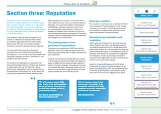 The business case for reducing emissions To suggest amends/updates to content, email: Toby.Pickard@igd.com
Please give us feedback
Section three: Reputation
Reputation and trust are extremely important to
companies. A good reputation can enhance the share
price, increase sales and build trust in an organisation
and brand. Increasingly, more companies are being
scrutinised by third party organisations, trading partners
and other stakeholders about their green credentials
and how they operate.
Over the years, there has been an increase in the
number of indexes and surveys that have ranked
and critiqued organisations on their sustainability
performance. The result of which has impacted
companies’ reputations both postively and negatively.
This has meant that companies really need to
understand their own impacts and look at ways of
reducing them, or run the risk of becoming targeted and
having their reputation tarnished - potentially not only
losing trust but also business.
It is important for organisations to understand how
their greenhouse gas reduction initiatives are perceived
by stakeholders and how this differs from actual
performance. Organisations could be perceived to be
doing well while in fact they are not, or vice-versa; this
could leave an organisation open to potential threat.
More recently, there has been a monumental shift in
how companies can be named and shamed. Sites like
WikiLeaks and social media platforms like Facebook
and Twitter are holding companies to account and
are enabling disgruntled employees, customers or
suppliers to broadcast their frustrations to the world,
with potentially devastating consequences. The barriers
between brands and stakeholders have crumbled with
the increased use of social media.
The growing power of non-
government organisations
Non-government organisations (NGO) have become
signiﬁcant drivers for change over recent years. Their
focus has predominately been on large companies with
poor reputations.
However, this is starting to change. With the increase
in technology and social media, NGOs are ﬁnding it far
easier to target more companies and gain signiﬁcant
traction with their campaigns. This presents a real risk
to companies that aren’t addressing issues or are not
willing to work with NGOs. A good reputation can take
years to develop but can be lost very quickly.
Know your suppliers
The reputation of companies can be adversely affected
by their suppliers. This growing trend is likely to make
companies very cautious in selecting suppliers and a
poor reputation or apparent poor performance may
reduce the likelihood of winning contracts.
Greenhouse gas emissions and
reputation
Greenhouse gas management is becoming business
critical. Research has shown that leading companies
are delisting suppliers who fail to manage greenhouse
gases. Many retailers and manufacturers are measuring
the greenhouse gas impact of their operations, and are
looking to their suppliers to measure and manage their
own emissions. Industry is also being scrutinised by
non-government organisations to reduce emissions and
become more environmentally aware.
Based on surveys by McKinsey and the UN Global
Compact led by Accenture, as well as research by the
Boston Consulting Group, there is a strengthening case
for industry to take reputation and trust as a serious
issue when it comes to reducing greenhouse gases.
79% of consumer goods CEOs
cite ‘brand, trust and reputation’
as one of the top three factors
driving them to take action on
sustainability issues.
New Era of Sustainability iny
Consumer Goods (pdf)s
“
“
83% of shoppers expect food
and grocery companies to be
constantly checking that their
suppliers are acting responsibly
towards the environment.
IGD, ShopperVista, pp
PAGE 1 OF 3
Contents and
How to use this guide
About this guide
Section one:
Regulation
Section two:
Financial considerations
Section three:
Reputation
Section four:
The future
Section ﬁve:
Next steps and support
Section six:
About greenhouse gas
emissions and business
Section seven:
IGD and sustainability
 