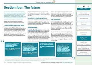 The business case for reducing emissions To suggest amends/updates to content, email: Toby.Pickard@igd.com
Please give us feedback
Section four: The future
Like any assessment of the future, projections of the
future impacts of climate change will always be uncertain.
This is in part due to uncertainty over the level of future
greenhouse gas emissions, but also due to limited
understanding of some aspects of climate change, and to
the extent to which we are able to represent a system as
complex as the climate system in climate models.
However, this uncertainty over the future is not
something which should paralyse decision-making.
Looking back to predict the future
Scientiﬁc evidence suggests that our climate is
changing, mainly as a result of human activity. Over the
course of the last century, global average temperature
increased by 0.74°C2
. Each of the last three decades
has, on average, been warmer than the previous, and
each has set a new record; with the 2000s the warmest
decade of all3
. Continuing this warming trend has
profound implications for our societies and economies.
Since the industrial revolution, through the burning of
fossil fuels, agricultural practices and land use changes,
the levels of greenhouse gases in the earth’s atmosphere
have risen.
Locked into a challenging future
We are already committed to a certain amount of climate
change. Even if global greenhouse gas emissions were
to dramatically reduce tomorrow the warming trend will
continue for several decades as the climate system slowly
responds to past and current emissions.
The growing risk
At the beginning of 2012, Defra published the UK’s ﬁrst
Climate Change Risk Assessment (pdf). This report looks
at risks posed by climate change across UK regions and
sectors out to the end of this century, identifying key
risks – in the absence of any action – to the increased
chance of ﬂooding, water scarcity and threats to wildlife;
and establishing that, while warmer winters may reduce
cold-related deaths, hotter summers are likely to increase
health risks. For the majority of the risks identiﬁed, the
severity of impact increases with time in scenarios where
emissions are not constrained.
However, the report did also suggest that there may be
opportunities; for example, for businesses to make the
most of potential services related to climate change
adaptation. However, the net effect of climate change for
the UK is thought to be negative, if no action is taken.
The implication
With climate change having a net negative impact on the
UK, it is very likely that regulation around greenhouse
gas emissions will become stricter. Greenhouse gas
emissions are linked to fossil fuel energy production, and
with energy prices expected to rise, companies would
beneﬁt ﬁnancially, if they can reduce greenhouse gas
emissions. The beneﬁt will be even greater if a carbon
ﬂoor price is introduced.
It is very likely that more drivers to reduce greenhouse
gas emissions will emerge than those addressed in this
guide. Therefore organisations would be wise to start
understanding their own risks and the risks that impact
their suppliers and customers so that they can take steps
to future-proof their organisation against the challenges
that they face in reducing greenhouse gas emissions and
climate change.
2
Trenberth, K. E., Jones, P. D., Ambenje, P., Bojariu, R., Easterling, D., Klein Tank, A., Parker, D., Rahimzadeh, F., Renwick, J. A., Rusticucci, M., Soden, B. & Zhai, P. (2007) Observations: Surface and Atmospheric Climate
Change In: Climate Change 2007: The Physical Science Basis. Contribution of Working Group I to the Fourth Assessment Report of the Intergovernmental Panel on Climate Change Cambridge University Press
3
Arndt, D. S., Baringer, M. O. and Johnson, M. R. Eds. (2010) State of the Climate in 2009. Bull. Amer.Meteor. Soc., 91 (7), S1–S224
The uncertainty is not whether
the world will experience
climate change but how its
impacts will be felt.
Future risk: Climate change andg
energy securitygy y (pdf)y
“
“
Rising temperatures will affect
weatherandprecipitation
patterns,sealevelwillrise,
heatwaveswillincrease,andthere
isthe potentialforanincreasein
extreme events, such as droughts,
ﬂooding and storm surges.
Future risk: Climate change andg
energy securitygy y (pdf)
Energy prices are projected to
rise and become more volatile.
The Future of Food and Farmingg
(pdf)
Policies for climate change
mitigation will also have a
very signiﬁcant effect on the
food system – the challenge
of feeding a larger global
population must be met while
delivering a steep reduction in
greenhouse gas emissions.
The Future of Food and Farmingg
(pdf)
PAGE 1 OF 1
Contents and
How to use this guide
About this guide
Section one:
Regulation
Section two:
Financial considerations
Section three:
Reputation
Section four:
The future
Section ﬁve:
Next steps and support
Section six:
About greenhouse gas
emissions and business
Section seven:
IGD and sustainability
 