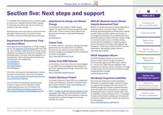 The business case for reducing emissions To suggest amends/updates to content, email: Toby.Pickard@igd.com
Please give us feedback
Section ﬁve: Next steps and support
It is inevitable that companies will be at different stages
on this journey. This guide therefore offers a breadth
of information and advice, from the very simple and
practical, to the more complex.
Businesses that need more detail on particular themes
are urged to follow the links to sources of further
information and use the following tools and resources.
Department for Environment, Food
and Rural Affairs
Defra takes the lead on adaptation to climate change in
the UK. The Adapting to Climate Change team has a web
site, which provides a useful overview of climate change
adaptation and outlines the Government’s approach for
developing policy in this area. Note that adaptation is a
devolved issue, and the devolved administrations are
developing their own programmes.
www.defra.gov.uk
www.doeni.gov.uk
www.scotland.gov.uk
www.wales.gov.uk
Information and reports to help organisations measure
and report environmental impacts can be accessed
here: http://www.defra.gov.uk/environment/economy/
business-efﬁciency/reporting/
The contribution that reporting of greenhouse gas
emissions makes to the UK meeting its climate
change objectives report can be accessed here:
http://www.ofﬁcial-documents.gov.uk/document/
other/9780102969283/9780102969283.pdf (pdf)
Department for Energy and Climate
Change
The Department was created in 2008, bringing
together the Government’s climate change and energy
policy areas. It leads on work to reduce greenhouse
gas emissions and also on international adaptation
initiatives.
www.decc.gov.uk
Carbon Trust
The Carbon Trust is an organisation helping businesses,
governments and the public sector to accelerate
the move to a low carbon economy through carbon
reduction, energy-saving strategies and commercialising
low carbon technologies.
http://www.carbontrust.com/home
Carbon Trust SME Network
Join the Carbon Trust’s free online community designed
to help SMEs share knowledge and best practice with
each other regarding saving energy, cutting carbon and
reducing costs.
http://smenetwork.carbontrust.com/
Carbon Disclosure Project
The Carbon Disclosure Project (CDP) is an independent
not-for-proﬁt organisation working to drive greenhouse
gas emissions reduction. https://www.cdproject.net/
en-US/Pages/HomePage.aspx
Report: “Insights into Climate Change Adaptation by UK
companies” (PDF 2MB) uses data disclosed to Carbon
Disclosure Project by FTSE 100 companies in response
to shareholder requests for insights into business
attitudes and actions.
BACLIAT (Business Areas Climate
Impacts Assessment Tool)
BACLIAT is a simple tool aimed at helping organisations
scope the impacts of climate change. It uses six
headings representing generic business areas (markets,
process, people, premises, logistics and ﬁnance) to
encourage the identiﬁcation of a comprehensive list of
potential threats and opportunities from climate change.
It is primarily aimed at use in a workshop setting,
but has also found application in research projects
and the development of climate audits. BACLIAT was
developed in collaboration several of UKCIP’s business
stakeholders, representing a range of sectors.
www.ukcip.org.uk/bacliat
UKCIP Adaptation Wizard
The UKCIP Adaptation Wizard is an online tool to
help you adapt to climate change. It is based on
the Environment Agency and UKCIP report: Willows
R.I., Connell, R.K. (2003) Climate adaptation: Risk,
uncertainty and decision-making. It will take you through
a 5-step process that will help you to develop a climate
change adaptation strategy.
www.ukcip.org.uk/wizard
UK Climate Projections (UKCP09)
The UK Climate Projections provides probabilistic
information on expected changes in the UK’s climate
at a regional level throughout the 21st century. The
UKCP09 package also includes a Weather Generator,
which will enable users to estimate the increasing (or
decreasing) frequency of speciﬁc weather types, such
as heatwaves or heavy downpours of rain. It is available
through an online facility, enabling users to access the
information at different levels of detail and customise it
for their purposes.
http://ukclimateprojections.defra.gov.uk
PAGE 1 OF 2
Contents and
How to use this guide
About this guide
Section one:
Regulation
Section two:
Financial considerations
Section three:
Reputation
Section four:
The future
Section ﬁve:
Next steps and support
Section six:
About greenhouse gas
emissions and business
Section seven:
IGD and sustainability
 