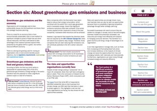 The business case for reducing emissions To suggest amends/updates to content, email: Toby.Pickard@igd.com
Please give us feedback
Section six: About greenhouse gas emissions and business
Greenhouse gas emissions and the
economy
Organisations will increasingly need to take
sustainability issues into the boardroom and factor them
into strategic business planning.
There is a need for an economy that is more
environmentally sustainable, that is more resilient to
signiﬁcant changes to prices of fossil fuel and other
natural resources, and that is well placed to take
advantage of the massive business opportunities
presented by the global shift to a green, low-carbon,
resource-efﬁcient economy.
There is a strong and growing case for moving an
organisation onto a more environmentally sound
trajectory, due to regulatory requirements, cost savings
and reputational issues.
Greenhouse gas emissions and the
food and grocery industry
According to Defra, the food and drink sector is
responsible for approximately 20% of the UK’s
greenhouse gas emissions. Energy savings in the sector
therefore have the potential to make a signiﬁcant
positive impact on total UK emissions.
Many companies within the food sector have taken
steps to reduce their energy consumption, which,
combined with the switch from coal to gas generation
and/or renewable energy, means that signiﬁcant
emissions reductions have been achieved. If the whole
industry applied similar measures to those of the best
companies, impressive GHG reductions will be achieved.
However, to go beyond that towards the reduction levels
that are required by the UK’s Climate Change Act, there
will need to be a systemic step change. Therefore, those
companies that can start reducing their emissions now,
will contribute positively to the UK’s carbon reduction
plans.
The risks and opportunities
organisations currently face
Despite climate change posing a ‘substantial’ risk to
major UK companies, fewer than half have contingency
plans in place. That is the conclusion of research by the
Carbon Disclosure Project (CDP), which conducted a poll
of UK FTSE 100.
The report found that while 80% of respondents
identiﬁed substantial risks to their business from
climate change, just 46% said they had plans in place
to protect against it. This highlights a real risk that
many organisations are facing, but also shows the real
opportunities available.
Risks and opportunities are strongly linked; many
new business risks can also be seen as opportunities
because there is a possibility of gaining competitive
advantage through better strategic planning.
Successful businesses will need to ensure they are
resilient to changes in climate, look at new technologies,
business models and production processes, use
resources and energy more efﬁciently and respond
to changing consumer demand. The transition to a
green economy will bring a range of advantages to an
organisation.
It can help organisations manage risks, such as those
from increasing and ﬂuctuating fossil fuel prices
and increase resilience, to the impacts of climate
change and seize the opportunities from new and
emerging markets, both nationally and internationally.
Furthermore, organisations can save money through
increased energy and resource efﬁciency.
PAGE 3 OF 3
Did you know? The food industry accounts for
about 14% of energy consumption by UK businesses
and 7 million tonnes of carbon emissions per year.
Defra
“
“
The food system is a
signiﬁcant producer
of greenhouse gases
and must contribute
to global mitigation
efforts; immediate
action on climate avoids
the necessity of more
radical measures in the
future.
The Future of Food and
Farming (pdf)g (p )
Contents and
How to use this guide
About this guide
Section one:
Regulation
Section two:
Financial considerations
Section three:
Reputation
Section four:
The future
Section ﬁve:
Next steps and support
Section six:
About greenhouse gas
emissions and business
Section seven:
IGD and sustainability
Did you know? United Biscuits reduced its group
wide carbon emissions by over 6%. In the UK energy
used per tonne of product was down over 8%. UB has
now reduced group wide energy use by a third since
1995.
 