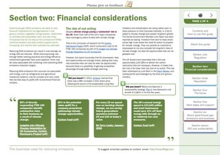 The business case for reducing emissions To suggest amends/updates to content, email: Toby.Pickard@igd.com
Please give us feedback
Section two: Financial considerations
Greenhouse gas (GHG) emissions are likely to have
ﬁnancial implications for all organisations in the
grocery industry. Legislation brings taxation, restrictions
on activities with associated costs, and even ﬁnes.
Companies that do not reduce their emissions of GHGs
could ﬁnd taxation and other duties to governments
increasing, and may ﬁnd their activities are restricted.
Reducing GHG emissions can result in cost savings, as
energy bills are reduced. While reducing energy use
through better working practices and energy efﬁciency
investments generally have quick payback, there may
be costs associated with achieving more stretching GHG
emissions reduction targets.
Reducing GHG emissions from sources not associated
with energy, such as refrigerants and agricultural
husbandry systems, may be complex and carry costs
that are less easy to justify with conventional ﬁnancial
analysis.
The risk of not acting
Despite climate change posing a ‘substantial’ risk to
the UK, fewer than half of the UK’s major companies
have contingency plans to deal with climate change.
That is the conclusion of research by the Carbon
Disclosure Project (CDP), which conducted a poll of UK
FTSE 100 companies as part of its Insight into Climate
Change Adaptation by UK companies.
However, the report concludes that for businesses, risks
and opportunities are strongly linked, adding that many
new business risks can also be seen as opportunities
because there is a possibility of gaining competitive
advantage through better strategic planning.
Investors and shareholders are being called upon to
keep pressure on their business interests, in a bid to
adapt to climate change and sustain long-term growth.
The former Environment Minister Lord Taylor has been
reported as saying: ‘Investors that want to keep share
prices high must stress the need for action to prepare
for climate change. They can provide an incentive to
businesses to not only consider the long-term risks of
climate change, but also the opportunities that can be
grasped now.’
The UK Government estimates that it will cost
approximately £25-29bn to deliver the carbon
reductions that are necessary. However, it insists that
the cost is far lower than the cost of no action. This has
been addressed by Lord Stern in the Stern Review, and
subsequently acknowledged by the food and grocery
industry.
80% of directly
responding FTSE 100
companies identify
substantive risks
to their business as
a result of climate
change.
Insights into Climateg
Change Adaptation byg p y
UK Companies, Carbonp ,
Disclosure Projectj (pdf)t
“
“
80% is the potential
value uplift for a
company proactively
addressing climate
change opportunities.
Carbon Trust (pdf)t
For every £2 we spend
now on tackling climate
change, we are saving
future generations
anywhere between
£5 and £20 at today’s
value.
Sir Terry Leahy, Januaryy y, y
2009
The UK’s annual energy
spend is £23,645 million
and most businesses
could save 10% off their
energy bills through no
or relatively low cost
measures.
Carbon Trust (pdf)t
Did you know? In 2012, Unilever claimed that
there was a 68% increase in their share price
following the launch of its Sustainable Living Plan.
PAGE 1 OF 4
Did you know? Marks and Spencer’s
sustainability strategy, Plan A, has delivered a net
beneﬁt of £185m in its ﬁrst ﬁve years.
Contents and
How to use this guide
About this guide
Section one:
Regulation
Section two:
Financial considerations
Section three:
Reputation
Section four:
The future
Section ﬁve:
Next steps and support
Section six:
About greenhouse gas
emissions and business
Section seven:
IGD and sustainability
 
