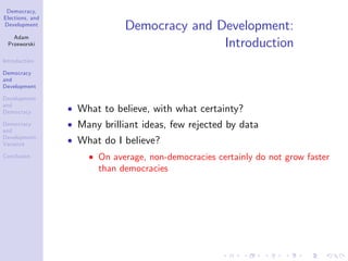 Democracy,
Elections, and
Development
Adam
Przeworski
Introduction
Democracy
and
Development
Development
and
Democracy
Democracy
and
Development:
Variance
Conclusion
Democracy and Development:
Introduction
What to believe, with what certainty?
Many brilliant ideas, few rejected by data
What do I believe?
On average, non-democracies certainly do not grow faster
than democracies
 