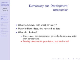 Democracy,
Elections, and
Development
Adam
Przeworski
Introduction
Democracy
and
Development
Development
and
Democracy
Democracy
and
Development:
Variance
Conclusion
Democracy and Development:
Introduction
What to believe, with what certainty?
Many brilliant ideas, few rejected by data
What do I believe?
On average, non-democracies certainly do not grow faster
than democracies
Possibly democracies grow faster, but hard to tell
 
