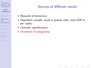 Democracy,
Elections, and
Development
Adam
Przeworski
Introduction
Democracy
and
Development
Development
and
Democracy
Democracy
and
Development:
Variance
Conclusion
Sources of di¤erent results
Measures of democracy
Dependent variable: levels or growth rates, total GDP or
per capita
Channels: speci…cations
Treatment of endogeneity
 