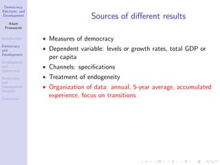 Democracy,
Elections, and
Development
Adam
Przeworski
Introduction
Democracy
and
Development
Development
and
Democracy
Democracy
and
Development:
Variance
Conclusion
Sources of di¤erent results
Measures of democracy
Dependent variable: levels or growth rates, total GDP or
per capita
Channels: speci…cations
Treatment of endogeneity
Organization of data: annual, 5-year average, accumulated
experience, focus on transitions
 