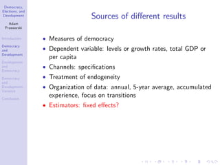 Democracy,
Elections, and
Development
Adam
Przeworski
Introduction
Democracy
and
Development
Development
and
Democracy
Democracy
and
Development:
Variance
Conclusion
Sources of di¤erent results
Measures of democracy
Dependent variable: levels or growth rates, total GDP or
per capita
Channels: speci…cations
Treatment of endogeneity
Organization of data: annual, 5-year average, accumulated
experience, focus on transitions
Estimators: …xed e¤ects?
 