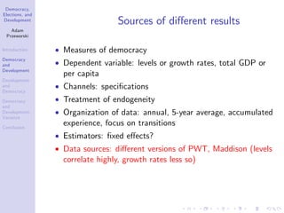 Democracy,
Elections, and
Development
Adam
Przeworski
Introduction
Democracy
and
Development
Development
and
Democracy
Democracy
and
Development:
Variance
Conclusion
Sources of di¤erent results
Measures of democracy
Dependent variable: levels or growth rates, total GDP or
per capita
Channels: speci…cations
Treatment of endogeneity
Organization of data: annual, 5-year average, accumulated
experience, focus on transitions
Estimators: …xed e¤ects?
Data sources: di¤erent versions of PWT, Maddison (levels
correlate highly, growth rates less so)
 