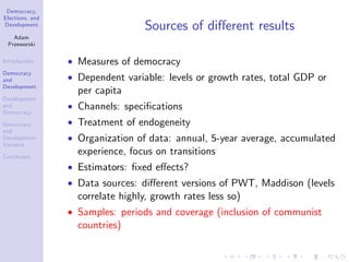 Democracy,
Elections, and
Development
Adam
Przeworski
Introduction
Democracy
and
Development
Development
and
Democracy
Democracy
and
Development:
Variance
Conclusion
Sources of di¤erent results
Measures of democracy
Dependent variable: levels or growth rates, total GDP or
per capita
Channels: speci…cations
Treatment of endogeneity
Organization of data: annual, 5-year average, accumulated
experience, focus on transitions
Estimators: …xed e¤ects?
Data sources: di¤erent versions of PWT, Maddison (levels
correlate highly, growth rates less so)
Samples: periods and coverage (inclusion of communist
countries)
 