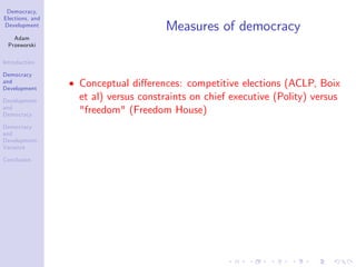 Democracy,
Elections, and
Development
Adam
Przeworski
Introduction
Democracy
and
Development
Development
and
Democracy
Democracy
and
Development:
Variance
Conclusion
Measures of democracy
Conceptual di¤erences: competitive elections (ACLP, Boix
et al) versus constraints on chief executive (Polity) versus
"freedom" (Freedom House)
 