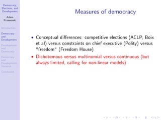 Democracy,
Elections, and
Development
Adam
Przeworski
Introduction
Democracy
and
Development
Development
and
Democracy
Democracy
and
Development:
Variance
Conclusion
Measures of democracy
Conceptual di¤erences: competitive elections (ACLP, Boix
et al) versus constraints on chief executive (Polity) versus
"freedom" (Freedom House)
Dichotomous versus multinomial versus continuous (but
always limited, calling for non-linear models)
 