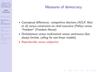 Democracy,
Elections, and
Development
Adam
Przeworski
Introduction
Democracy
and
Development
Development
and
Democracy
Democracy
and
Development:
Variance
Conclusion
Measures of democracy
Conceptual di¤erences: competitive elections (ACLP, Boix
et al) versus constraints on chief executive (Polity) versus
"freedom" (Freedom House)
Dichotomous versus multinomial versus continuous (but
always limited, calling for non-linear models)
Reproducible versus subjective
 