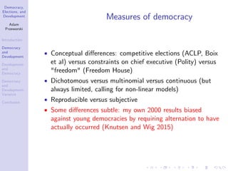 Democracy,
Elections, and
Development
Adam
Przeworski
Introduction
Democracy
and
Development
Development
and
Democracy
Democracy
and
Development:
Variance
Conclusion
Measures of democracy
Conceptual di¤erences: competitive elections (ACLP, Boix
et al) versus constraints on chief executive (Polity) versus
"freedom" (Freedom House)
Dichotomous versus multinomial versus continuous (but
always limited, calling for non-linear models)
Reproducible versus subjective
Some di¤erences subtle: my own 2000 results biased
against young democracies by requiring alternation to have
actually occurred (Knutsen and Wig 2015)
 