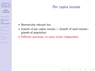 Democracy,
Elections, and
Development
Adam
Przeworski
Introduction
Democracy
and
Development
Development
and
Democracy
Democracy
and
Development:
Variance
Conclusion
Per capita income
Normatively relevant but
Growth of per capita income = Growth of total income -
growth of population
Di¤erent processes, to some extent independent
 