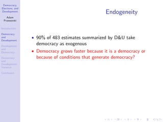 Democracy,
Elections, and
Development
Adam
Przeworski
Introduction
Democracy
and
Development
Development
and
Democracy
Democracy
and
Development:
Variance
Conclusion
Endogeneity
90% of 483 estimates summarized by D&U take
democracy as exogenous
Democracy grows faster because it is a democracy or
because of conditions that generate democracy?
 