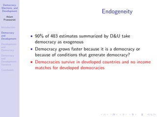 Democracy,
Elections, and
Development
Adam
Przeworski
Introduction
Democracy
and
Development
Development
and
Democracy
Democracy
and
Development:
Variance
Conclusion
Endogeneity
90% of 483 estimates summarized by D&U take
democracy as exogenous
Democracy grows faster because it is a democracy or
because of conditions that generate democracy?
Democracies survive in developed countries and no income
matches for developed democracies
 