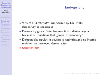 Democracy,
Elections, and
Development
Adam
Przeworski
Introduction
Democracy
and
Development
Development
and
Democracy
Democracy
and
Development:
Variance
Conclusion
Endogeneity
90% of 483 estimates summarized by D&U take
democracy as exogenous
Democracy grows faster because it is a democracy or
because of conditions that generate democracy?
Democracies survive in developed countries and no income
matches for developed democracies
Selection bias
 