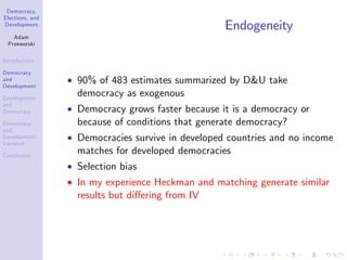 Democracy,
Elections, and
Development
Adam
Przeworski
Introduction
Democracy
and
Development
Development
and
Democracy
Democracy
and
Development:
Variance
Conclusion
Endogeneity
90% of 483 estimates summarized by D&U take
democracy as exogenous
Democracy grows faster because it is a democracy or
because of conditions that generate democracy?
Democracies survive in developed countries and no income
matches for developed democracies
Selection bias
In my experience Heckman and matching generate similar
results but di¤ering from IV
 
