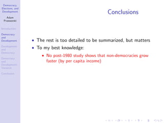 Democracy,
Elections, and
Development
Adam
Przeworski
Introduction
Democracy
and
Development
Development
and
Democracy
Democracy
and
Development:
Variance
Conclusion
Conclusions
The rest is too detailed to be summarized, but matters
To my best knowledge:
No post-1980 study shows that non-democracies grow
faster (by per capita income)
 