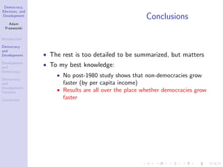 Democracy,
Elections, and
Development
Adam
Przeworski
Introduction
Democracy
and
Development
Development
and
Democracy
Democracy
and
Development:
Variance
Conclusion
Conclusions
The rest is too detailed to be summarized, but matters
To my best knowledge:
No post-1980 study shows that non-democracies grow
faster (by per capita income)
Results are all over the place whether democracies grow
faster
 