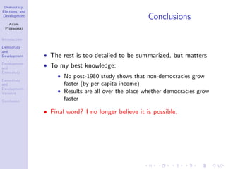 Democracy,
Elections, and
Development
Adam
Przeworski
Introduction
Democracy
and
Development
Development
and
Democracy
Democracy
and
Development:
Variance
Conclusion
Conclusions
The rest is too detailed to be summarized, but matters
To my best knowledge:
No post-1980 study shows that non-democracies grow
faster (by per capita income)
Results are all over the place whether democracies grow
faster
Final word? I no longer believe it is possible.
 