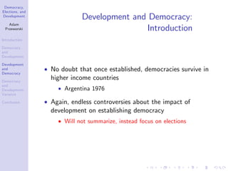 Democracy,
Elections, and
Development
Adam
Przeworski
Introduction
Democracy
and
Development
Development
and
Democracy
Democracy
and
Development:
Variance
Conclusion
Development and Democracy:
Introduction
No doubt that once established, democracies survive in
higher income countries
Argentina 1976
Again, endless controversies about the impact of
development on establishing democracy
Will not summarize, instead focus on elections
 