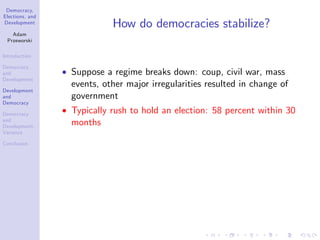 Democracy,
Elections, and
Development
Adam
Przeworski
Introduction
Democracy
and
Development
Development
and
Democracy
Democracy
and
Development:
Variance
Conclusion
How do democracies stabilize?
Suppose a regime breaks down: coup, civil war, mass
events, other major irregularities resulted in change of
government
Typically rush to hold an election: 58 percent within 30
months
 