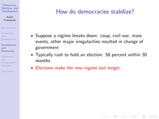 Democracy,
Elections, and
Development
Adam
Przeworski
Introduction
Democracy
and
Development
Development
and
Democracy
Democracy
and
Development:
Variance
Conclusion
How do democracies stabilize?
Suppose a regime breaks down: coup, civil war, mass
events, other major irregularities resulted in change of
government
Typically rush to hold an election: 58 percent within 30
months
Elections make the new regime last longer:
 